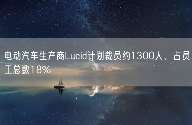 电动汽车生产商Lucid计划裁员约1300人，占员工总数18%