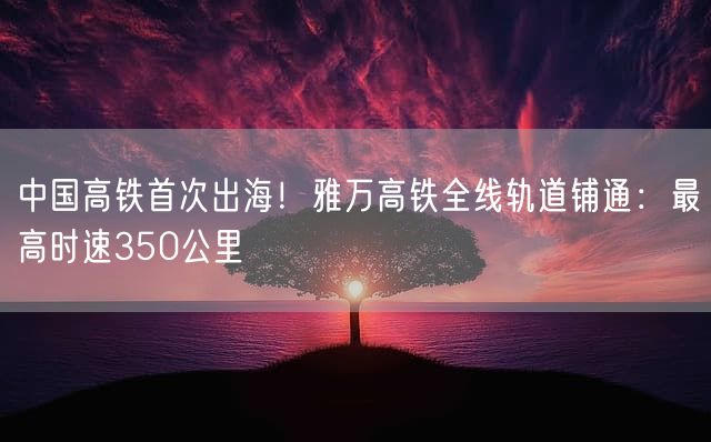 中国高铁首次出海！雅万高铁全线轨道铺通：最高时速350公里