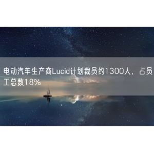 电动汽车生产商Lucid计划裁员约1300人，占员工总数18%