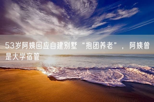 53岁阿姨回应自建别墅“抱团养老”，阿姨曾是大学宿管