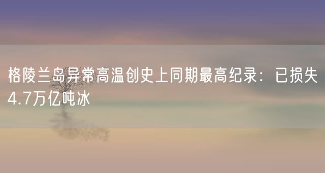 格陵兰岛异常高温创史上同期最高纪录：已损失4.7万亿吨冰