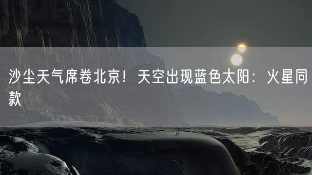 沙尘天气席卷北京！天空出现蓝色太阳：火星同款