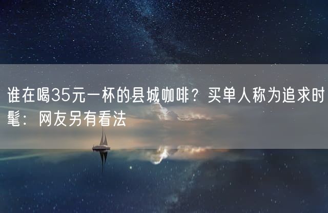 谁在喝35元一杯的县城咖啡？买单人称为追求时髦：网友另有看法